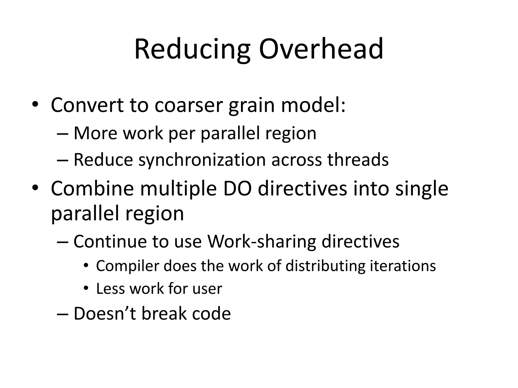 Reducing Overhead
• Convert to coarser grain model:
– More work per parallel region
– Reduce synchronization across threads
• Combine multiple DO directives into single
parallel region
– Continue to use Work-sharing directives
• Compiler does the work of distributing iterations
• Less work for user
– Doesn’t break code
 