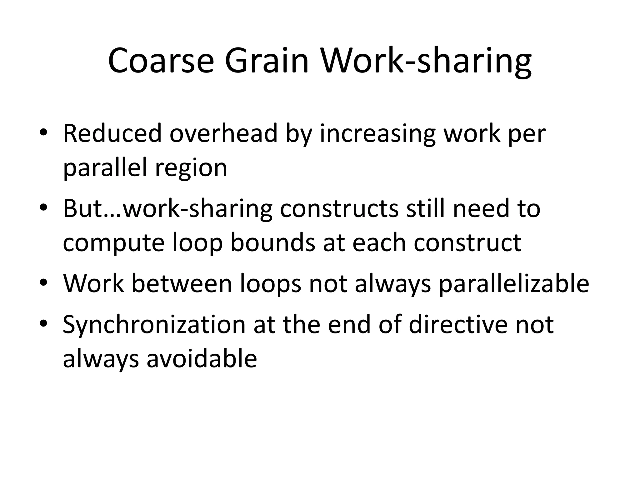 Coarse Grain Work-sharing
• Reduced overhead by increasing work per
parallel region
• But…work-sharing constructs still need to
compute loop bounds at each construct
• Work between loops not always parallelizable
• Synchronization at the end of directive not
always avoidable
 