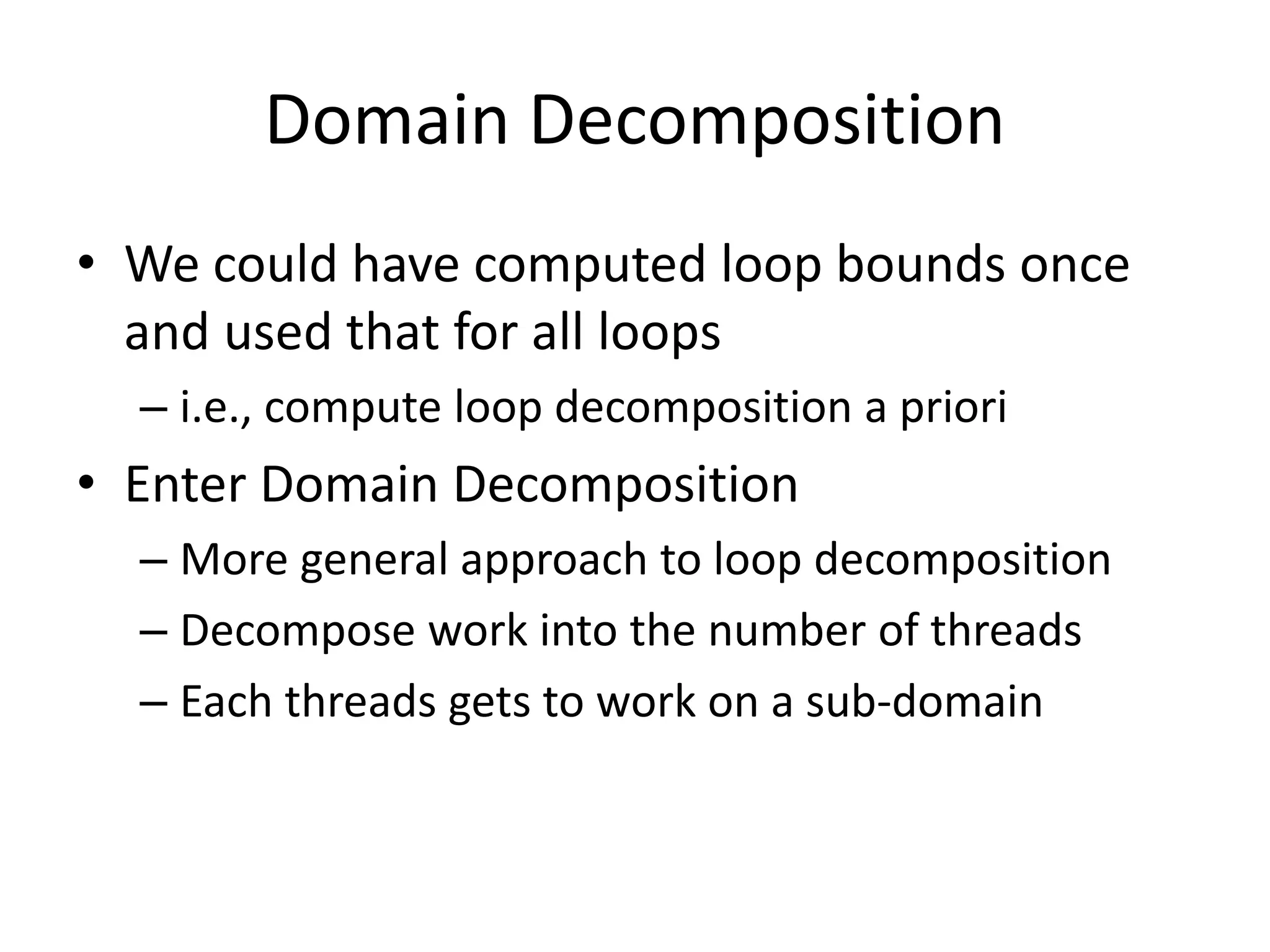 Domain Decomposition
• We could have computed loop bounds once
and used that for all loops
– i.e., compute loop decomposition a priori
• Enter Domain Decomposition
– More general approach to loop decomposition
– Decompose work into the number of threads
– Each threads gets to work on a sub-domain
 