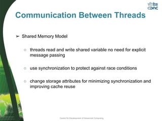 Centre for Development of Advanced Computing
Communication Between Threads
➢ Shared Memory Model
○ threads read and write shared variable no need for explicit
message passing
○ use synchronization to protect against race conditions
○ change storage attributes for minimizing synchronization and
improving cache reuse
 
