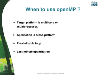 Centre for Development of Advanced Computing
When to use openMP ?
➢ Target platform is multi core or
multiprocessor.
➢ Application is cross-platform
➢ Parallelizable loop
➢ Last-minute optimization
 