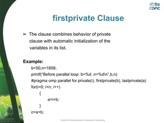 Centre for Development of Advanced Computing
firstprivate Clause
➢ The clause combines behavior of private
clause with automatic initialization of the
variables in its list.
Example:
b=50,n=1858;
printf(“Before parallel loop: b=%d ,n=%dn”,b,n)
#pragma omp parallel for private(i), firstprivate(b), lastprivate(a)
for(i=0; i<n; i++)
{
a=i+b;
}
c=a+b;
 