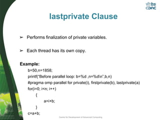 Centre for Development of Advanced Computing
lastprivate Clause
➢ Performs finalization of private variables.
➢ Each thread has its own copy.
Example:
b=50,n=1858;
printf(“Before parallel loop: b=%d ,n=%dn”,b,n)
#pragma omp parallel for private(i), firstprivate(b), lastprivate(a)
for(i=0; i<n; i++)
{
a=i+b;
}
c=a+b;
 