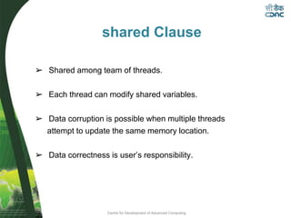 Centre for Development of Advanced Computing
shared Clause
➢ Shared among team of threads.
➢ Each thread can modify shared variables.
➢ Data corruption is possible when multiple threads
attempt to update the same memory location.
➢ Data correctness is user’s responsibility.
 