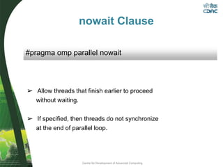 Centre for Development of Advanced Computing
nowait Clause
➢ Allow threads that finish earlier to proceed
without waiting.
➢ If specified, then threads do not synchronize
at the end of parallel loop.
#pragma omp parallel nowait
 