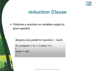 Centre for Development of Advanced Computing
reduction Clause
➢ Performs a reduction on variables subject to
given operator.
#pragma omp parallel for reduction(+ : result)
for (unsigned i = 0; i < v.size(); i++)
{
result += v[i];
...
 
