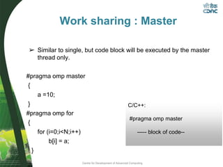 Centre for Development of Advanced Computing
➢ Similar to single, but code block will be executed by the master
thread only.
#pragma omp master
{
a =10;
}
#pragma omp for
{
for (i=0;i<N;i++)
b[i] = a;
}
Work sharing : Master
C/C++:
#pragma omp master
----- block of code--
 