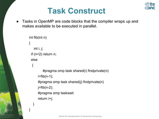 Centre for Development of Advanced Computing
Task Construct
int fib(int n)
{
int i, j;
if (n<2) return n;
else
{
#pragma omp task shared(i) firstprivate(n)
i=fib(n-1);
#pragma omp task shared(j) firstprivate(n)
j=fib(n-2);
#pragma omp taskwait
return i+j;
}
}
● Tasks in OpenMP are code blocks that the compiler wraps up and
makes available to be executed in parallel.
 