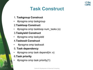 Centre for Development of Advanced Computing
Task Construct
1. Taskgroup Construct
• #pragma omp taskgroup
2.Taskloop Construct
• #pragma omp taskloop num_tasks (x)
3.Taskyield Construct
• #pragma omp taskyield
4.Taskwait Construct
• #pragma omp taskwait
5. Task dependency
• #pragma omp task depend(in: x)
6.Task priority
• #pragma omp task priority(1)
 