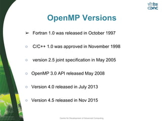 Centre for Development of Advanced Computing
OpenMP Versions
➢ Fortran 1.0 was released in October 1997
○ C/C++ 1.0 was approved in November 1998
○ version 2.5 joint specification in May 2005
○ OpenMP 3.0 API released May 2008
○ Version 4.0 released in July 2013
○ Version 4.5 released in Nov 2015
 