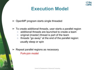 Centre for Development of Advanced Computing
Execution Model
➢ OpenMP program starts single threaded
➢ To create additional threads, user starts a parallel region
○ additional threads are launched to create a team
○ original (master) thread is part of the team
○ threads “go away” at the end of the parallel region:
usually sleep or spin
➢ Repeat parallel regions as necessary
Fork-join model
 