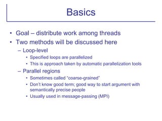 Basics
• Goal – distribute work among threads
• Two methods will be discussed here
– Loop-level
• Specified loops are parallelized
• This is approach taken by automatic parallelization tools
– Parallel regions
• Sometimes called “coarse-grained”
• Don’t know good term; good way to start argument with
semantically precise people
• Usually used in message-passing (MPI)
 