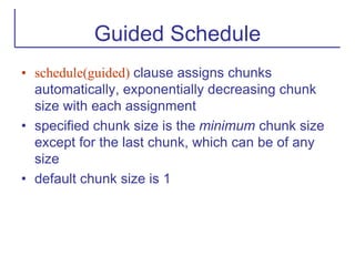 Guided Schedule
• schedule(guided) clause assigns chunks
automatically, exponentially decreasing chunk
size with each assignment
• specified chunk size is the minimum chunk size
except for the last chunk, which can be of any
size
• default chunk size is 1
 