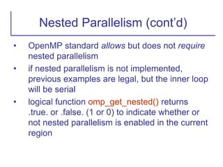 • OpenMP standard allows but does not require
nested parallelism
• if nested parallelism is not implemented,
previous examples are legal, but the inner loop
will be serial
• logical function omp_get_nested() returns
.true. or .false. (1 or 0) to indicate whether or
not nested parallelism is enabled in the current
region
Nested Parallelism (cont’d)
 