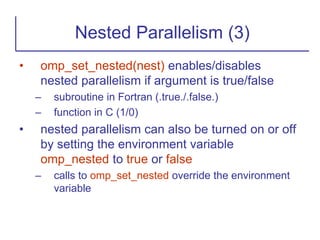 • omp_set_nested(nest) enables/disables
nested parallelism if argument is true/false
– subroutine in Fortran (.true./.false.)
– function in C (1/0)
• nested parallelism can also be turned on or off
by setting the environment variable
omp_nested to true or false
– calls to omp_set_nested override the environment
variable
Nested Parallelism (3)
 
