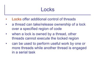 • Locks offer additional control of threads
• a thread can take/release ownership of a lock
over a specified region of code
• when a lock is owned by a thread, other
threads cannot execute the locked region
• can be used to perform useful work by one or
more threads while another thread is engaged
in a serial task
Locks
 