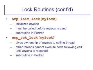 • omp_init_lock(mylock)
– initializes mylock
– must be called before mylock is used
– subroutine in Fortran
• omp_set_lock(mylock)
– gives ownership of mylock to calling thread
– other threads cannot execute code following call
until mylock is released
– subroutine in Fortran
Lock Routines (cont’d)
 