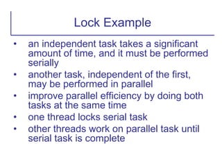 • an independent task takes a significant
amount of time, and it must be performed
serially
• another task, independent of the first,
may be performed in parallel
• improve parallel efficiency by doing both
tasks at the same time
• one thread locks serial task
• other threads work on parallel task until
serial task is complete
Lock Example
 
