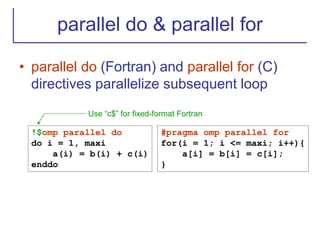 parallel do & parallel for
• parallel do (Fortran) and parallel for (C)
directives parallelize subsequent loop
#pragma omp parallel for
for(i = 1; i <= maxi; i++){
a[i] = b[i] = c[i];
}
!$omp parallel do
do i = 1, maxi
a(i) = b(i) + c(i)
enddo
Use “c$” for fixed-format Fortran
 