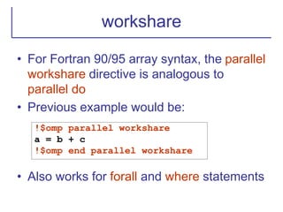 workshare
• For Fortran 90/95 array syntax, the parallel
workshare directive is analogous to
parallel do
• Previous example would be:
• Also works for forall and where statements
!$omp parallel workshare
a = b + c
!$omp end parallel workshare
 