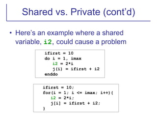 Shared vs. Private (cont’d)
• Here’s an example where a shared
variable, i2, could cause a problem
ifirst = 10
do i = 1, imax
i2 = 2*i
j(i) = ifirst + i2
enddo
ifirst = 10;
for(i = 1; i <= imax; i++){
i2 = 2*i;
j[i] = ifirst + i2;
}
 