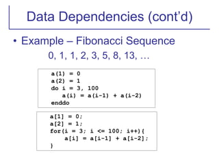 Data Dependencies (cont’d)
• Example – Fibonacci Sequence
0, 1, 1, 2, 3, 5, 8, 13, …
a(1) = 0
a(2) = 1
do i = 3, 100
a(i) = a(i-1) + a(i-2)
enddo
a[1] = 0;
a[2] = 1;
for(i = 3; i <= 100; i++){
a[i] = a[i-1] + a[i-2];
}
 