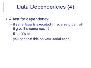 Data Dependencies (4)
• A test for dependency:
– if serial loop is executed in reverse order, will
it give the same result?
– if so, it’s ok
– you can test this on your serial code
 