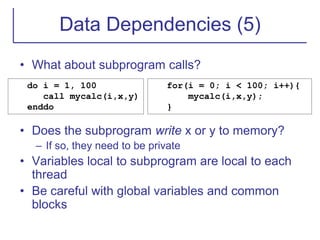 Data Dependencies (5)
• What about subprogram calls?
• Does the subprogram write x or y to memory?
– If so, they need to be private
• Variables local to subprogram are local to each
thread
• Be careful with global variables and common
blocks
do i = 1, 100
call mycalc(i,x,y)
enddo
for(i = 0; i < 100; i++){
mycalc(i,x,y);
}
 