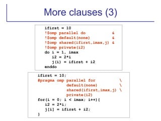 More clauses (3)
ifirst = 10
!$omp parallel do &
!$omp default(none) &
!$omp shared(ifirst,imax,j) &
!$omp private(i2)
do i = 1, imax
i2 = 2*i
j(i) = ifirst + i2
enddo
ifirst = 10;
#pragma omp parallel for 
default(none) 
shared(ifirst,imax,j) 
private(i2)
for(i = 0; i < imax; i++){
i2 = 2*i;
j[i] = ifirst + i2;
}
 
