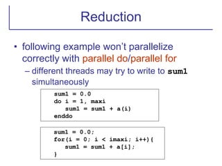 Reduction
• following example won’t parallelize
correctly with parallel do/parallel for
– different threads may try to write to sum1
simultaneously
sum1 = 0.0
do i = 1, maxi
sum1 = sum1 + a(i)
enddo
sum1 = 0.0;
for(i = 0; i < imaxi; i++){
sum1 = sum1 + a[i];
}
 