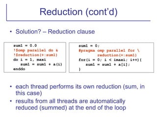 Reduction (cont’d)
• Solution? – Reduction clause
• each thread performs its own reduction (sum, in
this case)
• results from all threads are automatically
reduced (summed) at the end of the loop
sum1 = 0.0
!$omp parallel do &
!$reduction(+:sum1)
do i = 1, maxi
sum1 = sum1 + a(i)
enddo
sum1 = 0;
#pragma omp parallel for 
reduction(+:sum1)
for(i = 0; i < imaxi; i++){
sum1 = sum1 + a[i];
}
 