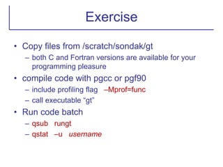 Exercise
• Copy files from /scratch/sondak/gt
– both C and Fortran versions are available for your
programming pleasure
• compile code with pgcc or pgf90
– include profiling flag –Mprof=func
– call executable “gt”
• Run code batch
– qsub rungt
– qstat –u username
 