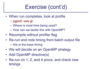 Exercise (cont’d)
• When run completes, look at profile
– pgprof –exe gt
– Where is most time being used?
– How can we tackle this with OpenMP?
• Recompile without profiler flag
• Re-run and note timing from batch output file
– this is the base timing
• We will decide on an OpenMP strategy
• Add OpenMP directive(s)
• Re-run on 1, 2, and 4 procs. and check new
timings
 