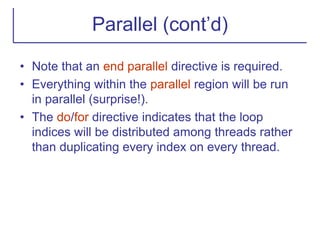 Parallel (cont’d)
• Note that an end parallel directive is required.
• Everything within the parallel region will be run
in parallel (surprise!).
• The do/for directive indicates that the loop
indices will be distributed among threads rather
than duplicating every index on every thread.
 