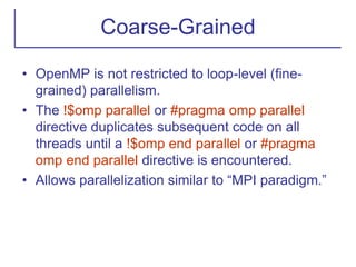 Coarse-Grained
• OpenMP is not restricted to loop-level (fine-
grained) parallelism.
• The !$omp parallel or #pragma omp parallel
directive duplicates subsequent code on all
threads until a !$omp end parallel or #pragma
omp end parallel directive is encountered.
• Allows parallelization similar to “MPI paradigm.”
 