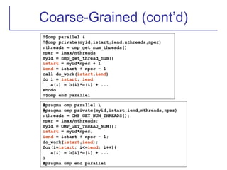 Coarse-Grained (cont’d)
!$omp parallel &
!$omp private(myid,istart,iend,nthreads,nper)
nthreads = omp_get_num_threads()
nper = imax/nthreads
myid = omp_get_thread_num()
istart = myid*nper + 1
iend = istart + nper – 1
call do_work(istart,iend)
do i = istart, iend
a(i) = b(i)*c(i) + ...
enddo
!$omp end parallel
#pragma omp parallel 
#pragma omp private(myid,istart,iend,nthreads,nper)
nthreads = OMP_GET_NUM_THREADS();
nper = imax/nthreads;
myid = OMP_GET_THREAD_NUM();
istart = myid*nper;
iend = istart + nper – 1;
do_work(istart,iend);
for(i=istart; i<=iend; i++){
a[i] = b[i]*c[i] + ...
}
#pragma omp end parallel
 
