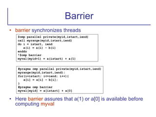 • barrier synchronizes threads
• Here barrier assures that a(1) or a[0] is available before
computing myval
Barrier
$omp parallel private(myid,istart,iend)
call myrange(myid,istart,iend)
do i = istart, iend
a(i) = a(i) - b(i)
enddo
!$omp barrier
myval(myid+1) = a(istart) + a(1)
#pragma omp parallel private(myid,istart,iend)
myrange(myid,istart,iend);
for(i=istart; i<=iend; i++){
a[i] = a[i] – b[i];
}
#pragma omp barrier
myval[myid] = a[istart] + a[0]
 