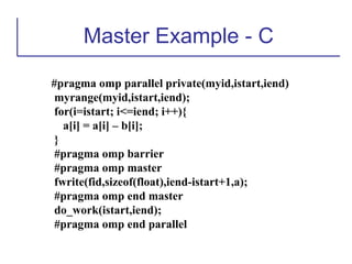 Master Example - C
#pragma omp parallel private(myid,istart,iend)
myrange(myid,istart,iend);
for(i=istart; i<=iend; i++){
a[i] = a[i] – b[i];
}
#pragma omp barrier
#pragma omp master
fwrite(fid,sizeof(float),iend-istart+1,a);
#pragma omp end master
do_work(istart,iend);
#pragma omp end parallel
 