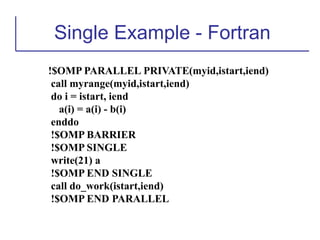 Single Example - Fortran
!$OMP PARALLEL PRIVATE(myid,istart,iend)
call myrange(myid,istart,iend)
do i = istart, iend
a(i) = a(i) - b(i)
enddo
!$OMP BARRIER
!$OMP SINGLE
write(21) a
!$OMP END SINGLE
call do_work(istart,iend)
!$OMP END PARALLEL
 