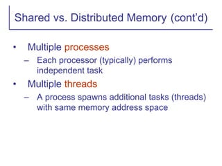 Shared vs. Distributed Memory (cont’d)
• Multiple processes
– Each processor (typically) performs
independent task
• Multiple threads
– A process spawns additional tasks (threads)
with same memory address space
 