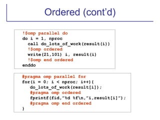 Ordered (cont’d)
!$omp parallel do
do i = 1, nproc
call do_lots_of_work(result(i))
!$omp ordered
write(21,101) i, result(i)
!$omp end ordered
enddo
#pragma omp parallel for
for(i = 0; i < nproc; i++){
do_lots_of_work(result[i]);
#pragma omp ordered
fprintf(fid,”%d %fn,”i,result[i]”);
#pragma omp end ordered
}
 