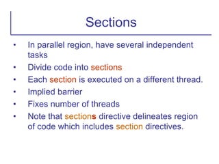• In parallel region, have several independent
tasks
• Divide code into sections
• Each section is executed on a different thread.
• Implied barrier
• Fixes number of threads
• Note that sections directive delineates region
of code which includes section directives.
Sections
 