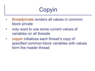 • threadprivate renders all values in common
block private
• may want to use some current values of
variables on all threads
• copyin initializes each thread’s copy of
specified common-block variables with values
form the master thread
Copyin
 