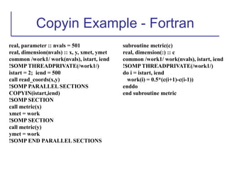 Copyin Example - Fortran
real, parameter :: nvals = 501
real, dimension(nvals) :: x, y, xmet, ymet
common /work1/ work(nvals), istart, iend
!$OMP THREADPRIVATE(/work1/)
istart = 2; iend = 500
call read_coords(x,y)
!$OMP PARALLEL SECTIONS
COPYIN(istart,iend)
!$OMP SECTION
call metric(x)
xmet = work
!$OMP SECTION
call metric(y)
ymet = work
!$OMP END PARALLEL SECTIONS
subroutine metric(c)
real, dimension(:) :: c
common /work1/ work(nvals), istart, iend
!$OMP THREADPRIVATE(/work1/)
do i = istart, iend
work(i) = 0.5*(c(i+1)-c(i-1))
enddo
end subroutine metric
 