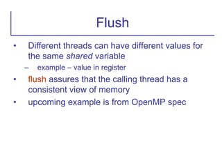 • Different threads can have different values for
the same shared variable
– example – value in register
• flush assures that the calling thread has a
consistent view of memory
• upcoming example is from OpenMP spec
Flush
 
