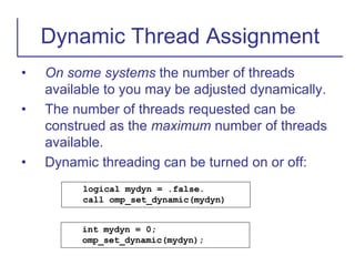 • On some systems the number of threads
available to you may be adjusted dynamically.
• The number of threads requested can be
construed as the maximum number of threads
available.
• Dynamic threading can be turned on or off:
Dynamic Thread Assignment
logical mydyn = .false.
call omp_set_dynamic(mydyn)
int mydyn = 0;
omp_set_dynamic(mydyn);
 