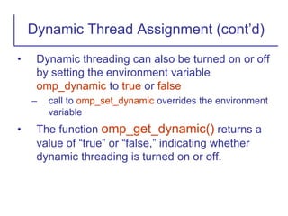 • Dynamic threading can also be turned on or off
by setting the environment variable
omp_dynamic to true or false
– call to omp_set_dynamic overrides the environment
variable
• The function omp_get_dynamic() returns a
value of “true” or “false,” indicating whether
dynamic threading is turned on or off.
Dynamic Thread Assignment (cont’d)
 