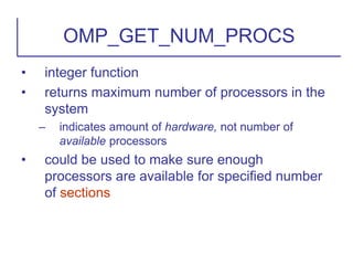 • integer function
• returns maximum number of processors in the
system
– indicates amount of hardware, not number of
available processors
• could be used to make sure enough
processors are available for specified number
of sections
OMP_GET_NUM_PROCS
 