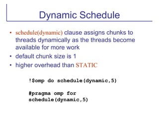 Dynamic Schedule
• schedule(dynamic) clause assigns chunks to
threads dynamically as the threads become
available for more work
• default chunk size is 1
• higher overhead than STATIC
!$omp do schedule(dynamic,5)
#pragma omp for
schedule(dynamic,5)
 