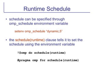Runtime Schedule
• schedule can be specified through
omp_schedule environment variable
setenv omp_schedule “dynamic,5”
• the schedule(runtime) clause tells it to set the
schedule using the environment variable
!$omp do schedule(runtime)
#pragma omp for schedule(runtime)
 